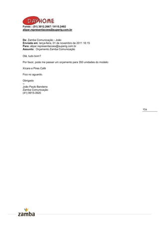 Fones : (51) 3012.2667 / 9115.2492
alipar.representacoes@superig.com.br


De: Zamba Comunicação - João
Enviada em: terça-feira, 01 de novembro de 2011 16:15
Para: alipar.representacoes@superig.com.br
Assunto: Orçamento Zamba Comunicação

Olá, tudo bom?

Por favor, pode me passar um orçamento para 350 unidades do modelo:

Xícara e Pires Café

Fico no aguardo.

Obrigado
--
João Paulo Bandeira
Zamba Comunicação
(41) 9915-3920




                                                                      154
 