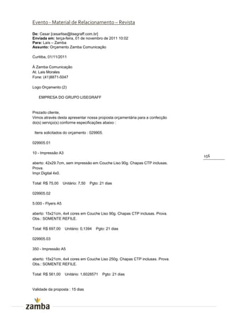 Evento - Material de Relacionamento – Revista

De: Cesar [cesarlise@lisegraff.com.br]
Enviada em: terça-feira, 01 de novembro de 2011 10:02
Para: Laís – Zamba
Assunto: Orçamento Zamba Comunicação

Curitiba, 01/11/2011

À Zamba Comunicação
At. Lais Morales
Fone: (41)8871-5047

Logo Orçamento (2)

   EMPRESA DO GRUPO LISEGRAFF


Prezado cliente,
Vimos através desta apresentar nossa proposta orçamentária para a confecção
do(s) serviço(s) conforme especificações abaixo :

 Itens solicitados do orçamento : 029905.

029905.01

10 - Impressão A3
                                                                              156
aberto: 42x29.7cm, sem impressão em Couche Liso 90g. Chapas CTP inclusas.
Prova.
Impr.Digital 4x0.

Total: R$ 75,00     Unitário: 7,50   Pgto: 21 dias

029905.02

5.000 - Flyers A5

aberto: 15x21cm, 4x4 cores em Couche Liso 90g. Chapas CTP inclusas. Prova.
Obs.: SOMENTE REFILE.

Total: R$ 697,00     Unitário: 0,1394   Pgto: 21 dias

029905.03

350 - Impressão A5

aberto: 15x21cm, 4x4 cores em Couche Liso 250g. Chapas CTP inclusas. Prova.
Obs.: SOMENTE REFILE.

Total: R$ 561,00     Unitário: 1,6028571    Pgto: 21 dias


Validade da proposta : 15 dias
 