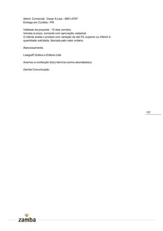 Atend. Comercial : Cesar A.Lise - 8801-0787
Entrega em Curitiba - PR.

Validade da proposta : 15 dias corridos.
Vendas à prazo, somente com aprovação cadastral.
O cliente aceita o produto com variação de até 5% superior ou inferior à
quantidade solicitada, faturada pelo valor unitário.

Atenciosamente,

Lisegraff Grafica e Editora Ltda

Autorizo a confecção do(s) item(ns) acima assinalado(s)

Zamba Comunicação




                                                                           157
 