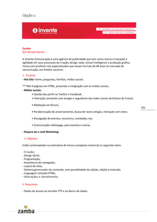 Opção 2:




Zamba
A/C Renata Ramon

A Invente Comunicação é uma agência de publicidade que tem como marca a inovação e
agilidade em seus processos de criação, design, web, virtual intelligence e produção gráfica.
Conta com profissio nais especializados que atuam há mais de 08 anos no mercado de
comunicação, em âmbito nacional.
1. Projeto
- Hot Site: home, perguntas, famílias, mídias sociais.

***Até 4 páginas em HTML, prevendo a integração com as mídias sociais;
- Mídias sociais:
        • Gestão dos perfis no Twitter e Facebook;
        • Interação constante com amigos e seguidores das redes sociais da Delices de France;

        • Mediação em fóruns;
                                                                                                160
        • Parabenização de aniversariantes, busca de novos amigos, interação com estes;

        • Divulgação de eventos, encontros, novidades, etc;

        • Comunicação relâmpago, para eventos e outras.

- Disparo de e-mail Marketing:

 2. Objetivo

Estão contemplados na estimativa de horas e proposta comercial os seguintes itens:

- Criação;
- Design Geral;
- Programação;
- Arquitetura de navegação;
- Layout de telas;
- Sistema gerenciador de conteúdo, com possibilidade de adição, edição e exclusão;
- Linguagem utilizada HTML;
- Alterações e atendimento.

3. Requisitos

- Dados de acesso ao servidor FTP e ao Banco de dados.
 
