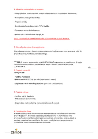 4. Não estão contemplados na proposta

- Integração com outros sistemas ou aplicações que não os citados neste documento;

- Tradução ou produção dos textos;

- Projetos em 3D;

- Servidores de hospedagem com PHP e MySQL;

- Compra ou produção de imagens;

- Valores para campanhas de divulgação.

ESTES TRABALHOS PODEM SER ORÇADOS SEPARADAMENTE PELA INVENTE.



5. Alterações durante o desenvolvimento

Alterações de estrutura durante o desenvolvimento implicaram em nova analise de valor de
proposta e em aumento do prazo de entrega.



***OBS.: O prazo a ser cumprido pela CONTRATADA fica vinculado ao recebimento de todos
os conteúdos relacionados, aprovações de layout e demais comunicações com a
CONTRATANTE.                                                                               161
6. Proposta comercial
Valor por Job:

- Hot Site: R$2.500,00
- Mídias sociais: R$900,00 por mês (totalizando 5 meses)

- Disparo de e-mail marketing: R$80,00 (para cada 10.000 envios)



7. Prazo de entrega

- Hot Site: até 20 dias úteis;
- Mídias sociais: diariamente;

- Disparo de e-mail marketing: mensal (totalizando: 5 envios).



8. Considerações finais
A INVENTE conclui este documento com a certeza de que está oferecendo a melhor
proposta possível, dentro do escopo de projeto especificado. Partimos de uma
premissa fundamental do marketing contemporâneo, orientando o projeto, desde a
sua base conceitual, para satisfação das partes envolvidas e conseqüentemente
potencializar o relacionamento entres as mesmas.
 
