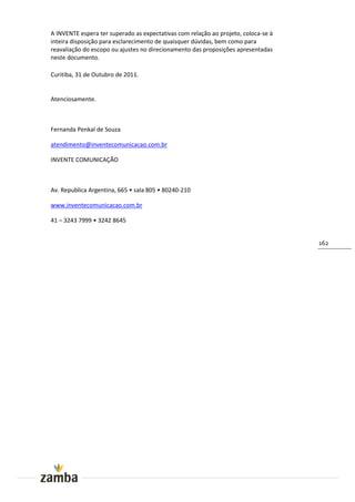 A INVENTE espera ter superado as expectativas com relação ao projeto, coloca-se à
inteira disposição para esclarecimento de quaisquer dúvidas, bem como para
reavaliação do escopo ou ajustes no direcionamento das proposições apresentadas
neste documento.

Curitiba, 31 de Outubro de 2011.


Atenciosamente.



Fernanda Penkal de Souza

atendimento@inventecomunicacao.com.br

INVENTE COMUNICAÇÃO



Av. Republica Argentina, 665 • sala 805 • 80240-210

www.inventecomunicacao.com.br

41 – 3243 7999 • 3242 8645


                                                                                    162
 