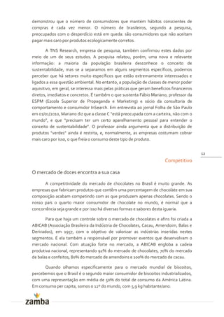 demonstrou que o número de consumidores que mantém hábitos conscientes de
compras é cada vez menor. O número de brasileiros, segundo a pesquisa,
preocupados com o desperdício está em queda: são consumidores que não aceitam
pagar mais caro por produtos ecologicamente corretos.

        A TNS Research, empresa de pesquisa, também confirmou estes dados por
meio de um de seus estudos. A pesquisa relatou, porém, uma nova e relevante
informação: a maioria da população brasileira desconhece o conceito de
sustentabilidade, mas se a separamos em alguns segmentos específicos, podemos
perceber que há setores muito específicos que estão extremamente interessados e
ligados a essa questão ambiental. No entanto, a população de classes de menor poder
aquisitivo, em geral, se interessa mais pelas práticas que geram benefícios financeiros
diretos, imediatos e concretos. É também o que sustenta Fábio Mariano, professor da
ESPM (Escola Superior de Propaganda e Marketing) e sócio da consultoria de
comportamento e consumidor InSearch. Em entrevista ao jornal Folha de São Paulo
em 01/01/2010, Mariano diz que a classe C “est| preocupada com a carteira, não com o
mundo”, e que “precisam ter um certo aparelhamento pessoal para entender o
conceito de sustentabilidade”. O professor ainda argumenta que a distribuiç~o de
produtos “verdes” ainda é restrita, e, normalmente, as empresas costumam cobrar
mais caro por isso, o que freia o consumo deste tipo de produto.


                                                                                          12
                                                                        Competitivo

O mercado de doces encontra a sua casa

      A competitividade do mercado de chocolates no Brasil é muito grande. As
empresas que fabricam produtos que contêm uma porcentagem de chocolate em sua
composição acabam competindo com as que produzem apenas chocolates. Sendo o
nosso país o quarto maior consumidor de chocolate no mundo, é normal que a
concorrência seja grande e por isso há diversas formas e sabores desta iguaria.

       Para que haja um controle sobre o mercado de chocolates e afins foi criada a
ABICAB (Associação Brasileira da Indústria de Chocolates, Cacau, Amendoim, Balas e
Derivados), em 1957, com o objetivo de valorizar as indústrias inseridas nestes
segmentos. É ela também a responsável por promover eventos que desenvolvam o
mercado nacional. Com atuação forte no mercado, a ABICAB engloba a cadeia
produtiva nacional, representando 92% do mercado de chocolates, 70% do mercado
de balas e confeitos, 80% do mercado de amendoins e 100% do mercado de cacau.

      Quando olhamos especificamente para o mercado mundial de biscoitos,
percebemos que o Brasil é o segundo maior consumidor de biscoitos industrializados,
com uma representação em média de 50% do total de consumo da América Latina.
Em consumo per capita, somos o 12º do mundo, com 5,9 kg habitante/ano.
 