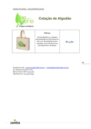 Ações Focadas – Sacola Retornável



                                   Cotação de Algodão



                                          COD 001

                                 Sacola algodão cru , logotipo
                               personalizado em Silk Screen em
                                 até 1 cor. Quantidade mínima          R$ 3,80
                                100 peças. 35 cm de altura X 40
                                  de Largura 6cm de lateral.




                                                                                 181


Sacolas Eco Life – www.sacolasecolife.com.br – contato@sacolasecolife.com.br
Av: Direitos Humanos n° 727
Bairro: Imirim CEP: 02475-000
São Paulo Tel.: (11) 3415-0094
 