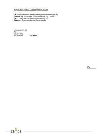 Ações Focadas – Cartaz de Locadora

De: Grafica Everest - Sheila [sheila@graficaeverest.com.br]
Enviada em: quinta-feira, 25 de outubro de 2011 16:29
Para: Lais [Lais@zambacomunicacao.com.br]
Assunto: Orçamento Zamba Comunicação



_
Impressão em A3
4x0
Couché 90g
10 unidades................ R$ 19,00




                                                              184
 