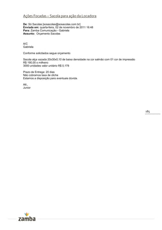 Ações Focadas – Sacola para ação da Locadora

De: Só Sacolas [sosacolas@sosacolas.com.br]
Enviada em: quarta-feira, 02 de novembro de 2011 16:48
Para: Zamba Comunicação - Gabriela
Assunto: Orçamento Sacolas


A/C
Gabriela

Conforme solicitados segue orçamento

Sacola alça vazada 20x30x0,10 de baixa densidade na cor salmão com 01 cor de impressão
R$ 190,00 o milheiro
3000 unidades valor unitário R$ 0,178

Prazo de Entrega: 20 dias
Não cobramos taxa de cliche
Estamos a disposição para eventuais dúvida.

Att.,
Junior




                                                                                         185
 