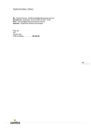 Ações Focadas – Flyers



De: Grafica Everest - Sheila [sheila@graficaeverest.com.br]
Enviada em: quinta-feira, 25 de outubro de 2011 16:29
Para: Lais [Lais@zambacomunicacao.com.br]
Assunto: Orçamento Zamba Comunicação


_
Flyer A5
4x4
Couché 75g
5.000 unidades.................... R$ 485,00




                                                              187
 
