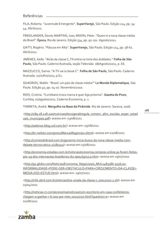 Referências
FILA, Roberta. “Juventude Emergente”. SuperVarejo, São Paulo. Edição 124, pp. 34-
44. Abril/2011.

FRIEDLANDER, David; MARTINS, Ivan; MOON, Peter. “Quem é a nova classe média
do Brasil”. Época, Rio de Janeiro. Edição 534, pp .92-101. Agosto/2011.

GATTI, Rogério. “P|scoa em Alta”. SuperVarejo, São Paulo. Edição 124, pp. 58-61.
Abril/2011.

JIMENEZ, Keila. “Atr|s da classe C, FX entra no time dos dublados.” Folha de São
Paulo, São Paulo. Caderno Ilustrada, seção Televisão. 08/Agosto/2011, p. E6.

MAZZUCCO, Samia. “A TV vai { classe C”. Folha de São Paulo, São Paulo. Caderno
Ilustrada. 10/Julho/2011, p.E1.

QUADROS, Waldir. “Brasil: um país de classe média?” Le Monde Diplomatique, São
Paulo. Edição 40, pp. 04-07. Novembro/2010.

RIOS, Cristina. “Curitibano troca marca e quer loja próxima”. Gazeta do Povo,
Curitiba, 07/agosto/2011. Caderno Economia, p. 1.

TORRETA, André. Mergulho na Base da Pirâmide. Rio de Janeiro: Saraiva, 2006.
                                                                                       188
<http://189.28.128.100/nutricao/docs/geral/regula_comerc_alim_escolas_exper_estad
uais_municipais.pdf> acesso em: 03/08/2011

<http://aalonso.blog.uol.com.br/> acesso em: 03/08/2011

<http://br.nielsen.com/press/MarcasRegionais.shtml> acesso em 02/08/2011

<http://correiodobrasil.com.br/governo-inicia-busca-da-nova-classe-media-com-
debate-tecnocratico-2/280311/> acesso em 03/08/2011

<http://economia.estadao.com.br/noticias/economia,compras-online-ja-foram-feitas-
por-19-dos-internautas-brasileiros-diz-ipea,69717,0.htm> acesso em 29/07/2011

<http://g1.globo.com/Noticias/Economia_Negocios/0,,MUL1483586-9356,00-
INFORMALIDADE+PODE+SER+OBSTACULO+PARA+CRESCIMENTO+DA+CLASSE+
MEDIA+DIZ+ESTUD.html> acesso em: 29/07/2011

<http://info.abril.com.br/noticias/ti/a-virada-da-classe-c-20012010-2.shl> acesso em
03/04/2011

<http://noticias.r7.com/economia/noticias/com-escritorio-em-casa-confeiteiros-
chegam-a-ganhar-r-6-000-por-mes-20110720.html?question=0> acesso em
01/08/2011
 