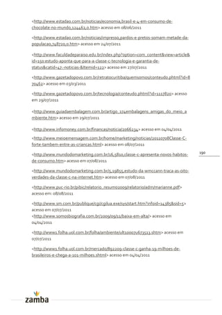 <http://www.estadao.com.br/noticias/economia,brasil-e-4-em-consumo-de-
chocolate-no-mundo,124462,0.htm> acesso em 08/06/2011

<http://www.estadao.com.br/noticias/impresso,pardos-e-pretos-somam-metade-da-
populacao,748720,0.htm> acesso em 24/07/2011

<http://www.faculdadeparaiso.edu.br/index.php?option=com_content&view=article&
id=150:estudo-aponta-que-para-a-classe-c-tecnologia-e-garantia-de-
status&catid=47:-noticias-&Itemid=122> acesso em 27/07/2011

<http://www.gazetadopovo.com.br/retratocuritiba/quemsomos/conteudo.phtml?id=8
70462> acesso em 03/03/2011

<http://www.gazetadopovo.com.br/tecnologia/conteudo.phtml?id=1117820> acesso
em 29/07/2011

<http://www.guiadaembalagem.com.br/artigo_174embalagens_amigas_do_meio_a
mbiente.htm> acesso em 29/07/2011

<http://www.infomoney.com.br/financas/noticia/2066234> acesso em 04/04/2011
<http://www.meioemensagem.com.br/home/marketing/noticias/20110708Classe-C-
forte-tambem-entre-as-criancas.html> acesso em 08/07/2011
                                                                                  190
<http://www.mundodomarketing.com.br/16,5810,classe-c-apresenta-novos-habitos-
de-consumo.htm> acesso em 07/08/2011

<http://www.mundodomarketing.com.br/5,19855,estudo-da-wmccann-traca-as-oito-
verdades-da-classe-c-na-internet.htm> acesso em 07/08/2011

<http://www.puc-rio.br/pibic/relatorio_resumo2009/relatorio/adm/marianne.pdf>
acesso em: 08/08/2011

<http://www.sm.com.br/publique/cgi/cgilua.exe/sys/start.htm?infoid=14385&sid=5>
acesso em 07/07/2011
<http://www.somosbiografia.com.br/2009/09/11/baixa-em-alta/> acesso em
04/04/2011

<http://www1.folha.uol.com.br/folha/ambiente/ult10007u673513.shtm> acesso em
07/07/2011

<http://www1.folha.uol.com.br/mercado/892209-classe-c-ganha-19-milhoes-de-
brasileiros-e-chega-a-101-milhoes.shtml> acesso em 04/04/2011
 
