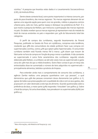 vizinhos.” A pesquisa que levantou estes dados é o Levantamento Socioeconômico
(LSE), do Instituto Ethos.

       Dentro deste contexto local, outro ponto importante é o intenso consumo, por
parte do povo brasileiro, das marcas regionais: “As marcas regionais deixaram de ser
apenas uma segunda opção para quem vive nos grandes, médios e pequenos centros
urbanos para, cada vez mais, ganhar espaço e destaque nas prateleiras do País”. É o
que mostra a pesquisa da Nielsen, que mensurou a participação das marcas regionais
no país. Os dados revelam que as marcas regionais já representam mais da metade do
total de marcas existentes no país e respondem por 34% do faturamento total das
categorias.

        O perfil de compra dos curitibanos, segundo levantamento da Paraná
Pesquisas, publicada na Gazeta do Povo em 07/08/2011, comprova esta tendência,
revelando que 58% dos consumidores da cidade preferem fazer suas compras em
supermercados vizinhos, contra 40% que optam pelos hipermercados. O consumidor
curitibano também está ficando menos fiel à marca: 44% dizem que trocam de
fabricante na hora da compra em função de preço menor e qualidade. A ida constante
ao supermercado é outra forte característica dos curitibanos: segundo estudo
elaborado pela Nielsen, o curitibano vai até sete vezes mais ao supermercado e gasta
cerca de 23% mais do que a média brasileira. Outro fator curioso é que um terço dos
entrevistados disse ter aumentado o número de itens adquiridos no supermercado –
                                                                                        15
principalmente alimentos, bebidas e produtos de limpeza.

        Para entender ainda mais o comportamento de consumo dos curitibanos, a
agência Zamba realizou uma pesquisa quantitativa com 250 pessoas2, a qual
demonstrou que 49% das pessoas consomem doces diariamente (ver gráfico 2). E,
apesar de todas suas preocupações com a qualidade de vida e com os seus gastos, elas
já possuem um valor destinado a este tipo de alimento. Quando questionadas sobre a
preferência de doce, a maior parte (57%) respondeu “chocolate” (ver gr|fico 3). Sobre
o local da compra, há certa diversidade, mas prevalecem os supermercados (67%) (ver
gráfico 4).




2
    Mais informações, vide Relatório de Pesquisa (p. 120).
 