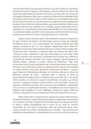 nível de ensino maior do que seus pais, tornando-se, por isso, os efetivos compradores
dos bens de consumo. Segundo o Data Popular, 30% das mulheres da classe C são
responsáveis pela tomada de decisões nas compras, por não contar com serviços de
empregadas domésticas. Além disso, o aumento considerável da escolaridade média
das mulheres de baixa renda (hoje a mulher brasileira tem escolaridade média maior
do que a dos homens) faz com que elas sejam mais exigentes quanto à qualidade dos
produtos. Outros dados da consultoria indicam que enquanto 53% das mulheres desse
segmento afirmam estar satisfeitas com o trabalho, quando questionadas sobre a
satisfação com a vida familiar esse percentual sobe para 86%. Com maior participação
no mercado de trabalho, elas têm menos tempo para as tarefas domésticas e buscam
produtos que as auxiliem a conciliar a vida profissional com a vida familiar.

        Engana-se quem pensa que esses critérios destinam-se apenas a compras fora
da rotina. Produtos de limpeza e de alimentação costumam passar por avaliações
semelhantes antes de ir aos carrinhos/cestas. Em pesquisa realizada pelo Data
Popular, comprova-se que há mais produtos categorizados como “Premium”
destinados à nova classe média brasileira do que para a classe A. Nesta questão pode-
se dizer que toda a expansão e aumento do poder de consumo das classes ditas
“inferiores” mudou radicalmente: 39% dos consumidores da nova classe média
brasileira consomem bens pensando na qualidade acima do preço final, refletindo a
quantidade de produtos existentes numa mesma categoria, segundo pesquisa do
Instituto Nielsen, publicada no portal “Mundo do Marketing”. “Hoje estes                 18
consumidores vão ao varejo a cada quatro dias e notamos que existem novos canais e
formatos, como a Americanas Express e o segmento Farma cada vez mais integrado
ao varejo”, aponta Sarita Perez, gerente de atendimento da Nielsen – empresa
especializada em informações de mercado, em entrevista publicada no Mundo do
Marketing (outubro de 2008) – alertando sobre a mudança de perfis de
gerenciamento de negócios para os empresários que visam falar com a nova classe
média brasileira. Os valores de consumo são diferentes do público que sempre
consumiu: o desejo de inclusão, o pertencimento a uma comunidade, a busca por
vantagens e benefícios concretos, assim como uma maior fidelidade e solidariedade
com as marcas e o orgulho pelos descontos. “As tendências que mais impactam os
negócios estão baseadas em menor fidelidade, mudança de padrão, hábito de
consumo e reduç~o do número de refeições que estes consumidores fazem em casa.”

       Nesta análise sobre o comportamento social da nova classe média brasileira,
também foi avaliado ser interessante a pesquisa sobre a relação deste mesmo público
com o produto chocolate. O segmento de chocolates sempre teve opções para todos
os bolsos e gostos, principalmente por se tratar de um artigo de “primeira
necessidade” por uma parte da populaç~o. Além das tradicionais barras, fazem
sucesso produtos que venham acompanhados por chocolate – itens presentes nas
prateleiras de supermercado e, principalmente, nos armários de cozinhas, gavetas de
 