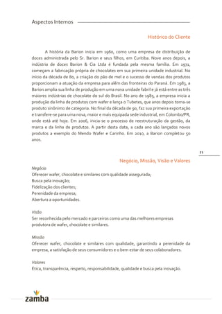 Aspectos Internos

                                                               Histórico do Cliente

        A história da Barion inicia em 1960, como uma empresa de distribuição de
doces administrada pelo Sr. Barion e seus filhos, em Curitiba. Nove anos depois, a
indústria de doces Barion & Cia Ltda é fundada pela mesma família. Em 1971,
começam a fabricação própria de chocolates em sua primeira unidade industrial. No
início da década de 80, a criação do pão de mel e o sucesso de vendas dos produtos
proporcionam a atuação da empresa para além das fronteiras do Paraná. Em 1983, a
Barion amplia sua linha de produção em uma nova unidade fabril e já está entre as três
maiores indústrias de chocolate do sul do Brasil. No ano de 1985, a empresa inicia a
produção da linha de produtos com wafer e lança o Tubetes, que anos depois torna-se
produto sinônimo de categoria. No final da década de 90, faz sua primeira exportação
e transfere-se para uma nova, maior e mais equipada sede industrial, em Colombo/PR,
onde está até hoje. Em 2006, inicia-se o processo de reestruturação da gestão, da
marca e da linha de produtos. A partir desta data, a cada ano são lançados novos
produtos a exemplo do Mendo Wafer e Carinho. Em 2010, a Barion completou 50
anos.

                                                                                         21

                                                Negócio, Missão, Visão e Valores
Negócio
Oferecer wafer, chocolate e similares com qualidade assegurada;
Busca pela inovação;
Fidelização dos clientes;
Perenidade da empresa;
Abertura a oportunidades.

Visão
Ser reconhecida pelo mercado e parceiros como uma das melhores empresas
produtora de wafer, chocolate e similares.

Missão
Oferecer wafer, chocolate e similares com qualidade, garantindo a perenidade da
empresa, a satisfação de seus consumidores e o bem estar de seus colaboradores.

Valores
Ética, transparência, respeito, responsabilidade, qualidade e busca pela inovação.
 