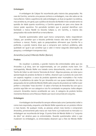 Embalagem

        A embalagem de Calipso foi reconhecida pela maioria dos pesquisados. No
caso de Carinho, somente uma pessoa conhecia a embalagem, mas não sabia ser da
marca Barion. Sobre a aparência de cada embalagem, as duas se igualam na estética,
mas acredita-se, em geral, que o público do biscoito da Nestlé é mais variado tanto na
questão de idade quanto econômica, e Carinho aparenta ser para uma classe de
menor poder aquisitivo. Foi percebido também que é possível identificar com
facilidade a marca Nestlé no biscoito Calipso e, em Carinho, a maioria dos
pesquisados não soube identificar a marca Barion.

       Quando questionados sobre qual marca comprariam, todos responderam
Calipso, por acreditar que o biscoito preferido tivesse sido este (e também por
conhecer a marca). Porém, após os pesquisadores afirmarem que Carinho foi a
preferida, a grande maioria disse que a compraria sem nenhum problema, pela
qualidade ser igual e por acreditar que o valor é menor (segundo observações da
pesquisa, a embalagem transparece isto).

Amandita (Lacta) X Mendo Wafer (Barion)
Produto

        Ao visualizar o produto, a grande maioria dos entrevistados sabia que era
Amandita e já dizia, sem ter experimentado, ser um produto muito bom. Em                 23

contrapartida, Mendo Wafer era tratado como desconhecido, como o recheio de
‘Sonho de Valsa’ ou até mesmo ‘Serenata de Amor’. Algumas pessoas, ao notar que a
apresentação do produto da Barion é melhor, disseram que o produto da Lacta tem
um aspecto negativo: a casca do produto aparenta estar incompleta e faz muito
farelo. A preferência do sabor foi por Amandita em sua quase totalidade. Um dos
pesquisados diz ter preferido Mendo Wafer pelo conjunto do produto ser melhor e por
preferir o chocolate ‘’mais durinho”. O sabor e formato de Amandita faz com que o
produto seja líder em sua categoria e isto foi constatado na pesquisa: todos alegam
consumir Amandita mesmo acreditando ser caro. A categoria de produto lembra
momentos festivos como Páscoa e Natal e por isso é consumido em conjunto.

Embalagem

      A embalagem de Amandita foi sempre referenciada como ‘pertecente { elite’ e
como mais requintada, enquanto a de Mendo Wafer aparenta ser um produto inferior
e mais barato. De qualquer modo, as pessoas acham mais bonita e comprariam
Amandita, primeiramente pela marca ser mais forte e já tradicional no mercado e a
embalagem ser reconhecida de longe. O ponto forte de Mendo Wafer é o ”conjunto
da obra” ser atrativo para os entrevistados. Quando questionados sobre o que
mudariam na embalagem, os entrevistados disseram que a foto do Mendo Wafer
 