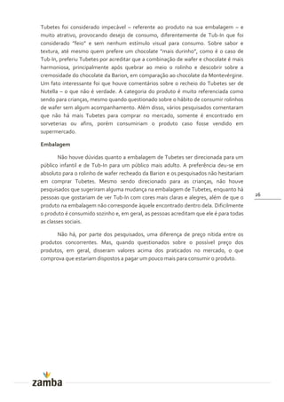 Tubetes foi considerado impecável – referente ao produto na sua embalagem – e
muito atrativo, provocando desejo de consumo, diferentemente de Tub-In que foi
considerado ”feio” e sem nenhum estímulo visual para consumo. Sobre sabor e
textura, até mesmo quem prefere um chocolate ”mais durinho”, como é o caso de
Tub-In, preferiu Tubetes por acreditar que a combinação de wafer e chocolate é mais
harmoniosa, principalmente após quebrar ao meio o rolinho e descobrir sobre a
cremosidade do chocolate da Barion, em comparação ao chocolate da Montevérgine.
Um fato interessante foi que houve comentários sobre o recheio do Tubetes ser de
Nutella – o que não é verdade. A categoria do produto é muito referenciada como
sendo para crianças, mesmo quando questionado sobre o hábito de consumir rolinhos
de wafer sem algum acompanhamento. Além disso, vários pesquisados comentaram
que não há mais Tubetes para comprar no mercado, somente é encontrado em
sorveterias ou afins, porém consumiriam o produto caso fosse vendido em
supermercado.

Embalagem

        Não houve dúvidas quanto a embalagem de Tubetes ser direcionada para um
público infantil e de Tub-In para um público mais adulto. A preferência deu-se em
absoluto para o rolinho de wafer recheado da Barion e os pesquisados não hesitariam
em comprar Tubetes. Mesmo sendo direcionado para as crianças, não houve
pesquisados que sugeriram alguma mudança na embalagem de Tubetes, enquanto há
                                                                                       26
pessoas que gostariam de ver Tub-In com cores mais claras e alegres, além de que o
produto na embalagem não corresponde àquele encontrado dentro dela. Dificilmente
o produto é consumido sozinho e, em geral, as pessoas acreditam que ele é para todas
as classes sociais.

      Não há, por parte dos pesquisados, uma diferença de preço nítida entre os
produtos concorrentes. Mas, quando questionados sobre o possível preço dos
produtos, em geral, disseram valores acima dos praticados no mercado, o que
comprova que estariam dispostos a pagar um pouco mais para consumir o produto.
 