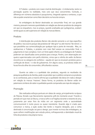 O Tubetes – produto com maior nível de distribuição - é nitidamente, tanto na
percepção quanto na realidade, mais caro que seus concorrentes. Contudo, a
diferença em números absolutos é pouquíssima, chegando apenas a centavos, o que
não se pode caracterizar como fator decisório na hora da compra.

       As embalagens da Barion destinadas ao consumidor final, em sua grande
maioria, possuem menores quantidades em relação aos demais produtos da categoria
em que se enquadram, mas os preços, quando analisados por quilogramas, acabam
sendo iguais ou até superiores em relação às marcas líderes.


Produto
        A distribuição dos produtos Barion não atende somente a um tipo específico
de público. Isso ocorre porque s~o produtos de “alto giro” ou até mesmo “de rotina”, o
que possibilita sua comercialização por qualquer tipo e porte de mercado. Mas, ao
analisarmos o Tubetes, o produto com mais fácil acesso ao consumidor final, o
julgamento é mais complexo. Com um forte apelo infantil, as embalagens de Tubetes
poderiam ser classificadas como produto para crianças. Porém, com observações em
quatro supermercados com perfis distintos, vimos que o rolinho de wafer da Barion
encontra-se na categoria de confeitos – aquela em que se encaixam produtos para a
confecção de doces – e não de guloseimas. Em alguns casos, os produtos estão em
locais fora do olhar do consumidor, dificultando o acesso.                               29



       Quanto ao sabor e a qualidade dos produtos, segundo os resultados da
pesquisa qualitativa da Zamba, pode-se perceber que o público compraria os produtos
se os conhecesse, pois a maioria afirma que a qualidade não deixa em nada a desejar
em relaç~o {s marcas ‘maiores’. Dessa forma, os produtos da Barion est~o em
patamares similares de sabor e qualidade quando comparados aos tops de categoria.

Promoção
       São realizados esforços pontuais em datas de varejo, principalmente na época
de Páscoa, feriado cujo faturamento representa 50% do montante anual. Tirando o
período em que mais se fatura, a marca sofre e se fragiliza durante o restante do ano,
justamente por estar fora da mídia em um segmento onde a sazonalidade
comunicacional é muito pouco ou quase inexistente. Quando algo é criado para
comunicar a marca, a ação acaba não tendo o impacto desejado, pois a verba
destinada à comunicação vai para o design, que investe na troca das embalagens, as
quais sofrem modificações sem estudo prévio, enfraquecendo a identidade visual da
linha de produtos e da própria marca.
 