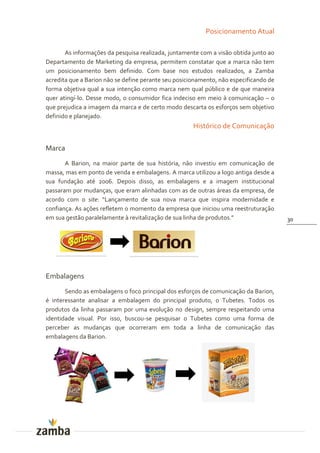 Posicionamento Atual

       As informações da pesquisa realizada, juntamente com a visão obtida junto ao
Departamento de Marketing da empresa, permitem constatar que a marca não tem
um posicionamento bem definido. Com base nos estudos realizados, a Zamba
acredita que a Barion não se define perante seu posicionamento, não especificando de
forma objetiva qual a sua intenção como marca nem qual público e de que maneira
quer atingí-lo. Desse modo, o consumidor fica indeciso em meio à comunicação – o
que prejudica a imagem da marca e de certo modo descarta os esforços sem objetivo
definido e planejado.
                                                      Histórico de Comunicação

Marca
       A Barion, na maior parte de sua história, não investiu em comunicação de
massa, mas em ponto de venda e embalagens. A marca utilizou a logo antiga desde a
sua fundação até 2006. Depois disso, as embalagens e a imagem institucional
passaram por mudanças, que eram alinhadas com as de outras áreas da empresa, de
acordo com o site: “Lançamento de sua nova marca que inspira modernidade e
confiança. As ações refletem o momento da empresa que iniciou uma reestruturação
em sua gestão paralelamente à revitalizaç~o de sua linha de produtos.”                 30




Embalagens
       Sendo as embalagens o foco principal dos esforços de comunicação da Barion,
é interessante analisar a embalagem do principal produto, o Tubetes. Todos os
produtos da linha passaram por uma evolução no design, sempre respeitando uma
identidade visual. Por isso, buscou-se pesquisar o Tubetes como uma forma de
perceber as mudanças que ocorreram em toda a linha de comunicação das
embalagens da Barion.
 