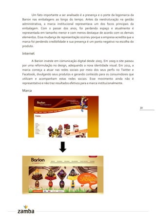 Um fato importante a ser analisado é a presença e o porte da logomarca da
Barion nas embalagens ao longo do tempo. Antes da reestruturação na gestão
administrativa, a marca institucional representava um dos focos principais da
embalagem. Com o passar dos anos, foi perdendo espaço e atualmente é
representada em tamanho menor e com menos destaque de acordo com os demais
elementos. Essa mudança de representação ocorreu porque a empresa acredita que a
marca foi perdendo credibilidade e sua presença é um ponto negativo na escolha do
produto.

Internet
        A Barion investe em comunicação digital desde 2005. Em 2009 o site passou
por uma reformulação no design, adequando a nova identidade visual. Em 2011, a
marca começa a atuar nas redes sociais por meio dos seus perfis no Twitter e
Facebook, divulgando seus produtos e gerando conteúdo para os consumidores que
utilizam e acompanham estas redes sociais. Esse movimento ainda não é
representativo e não traz resultados efetivos para a marca institucionalmente.

Marca



                                                                                    31
 