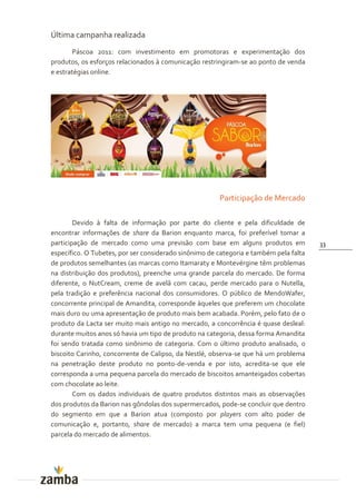 Última campanha realizada
       Páscoa 2011: com investimento em promotoras e experimentação dos
produtos, os esforços relacionados à comunicação restringiram-se ao ponto de venda
e estratégias online.




                                                       Participação de Mercado

        Devido à falta de informação por parte do cliente e pela dificuldade de
encontrar informações de share da Barion enquanto marca, foi preferível tomar a
participação de mercado como uma previsão com base em alguns produtos em               33
específico. O Tubetes, por ser considerado sinônimo de categoria e também pela falta
de produtos semelhantes (as marcas como Itamaraty e Montevérgine têm problemas
na distribuição dos produtos), preenche uma grande parcela do mercado. De forma
diferente, o NutCream, creme de avelã com cacau, perde mercado para o Nutella,
pela tradição e preferência nacional dos consumidores. O público de MendoWafer,
concorrente principal de Amandita, corresponde àqueles que preferem um chocolate
mais duro ou uma apresentação de produto mais bem acabada. Porém, pelo fato de o
produto da Lacta ser muito mais antigo no mercado, a concorrência é quase desleal:
durante muitos anos só havia um tipo de produto na categoria, dessa forma Amandita
foi sendo tratada como sinônimo de categoria. Com o último produto analisado, o
biscoito Carinho, concorrente de Calipso, da Nestlé, observa-se que há um problema
na penetração deste produto no ponto-de-venda e por isto, acredita-se que ele
corresponda a uma pequena parcela do mercado de biscoitos amanteigados cobertas
com chocolate ao leite.
        Com os dados individuais de quatro produtos distintos mais as observações
dos produtos da Barion nas gôndolas dos supermercados, pode-se concluir que dentro
do segmento em que a Barion atua (composto por players com alto poder de
comunicação e, portanto, share de mercado) a marca tem uma pequena (e fiel)
parcela do mercado de alimentos.
 