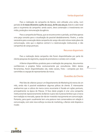 Verba disponível

       Para a realização da campanha da Barion, será utilizada uma verba, num
período de 6 meses (fevereiro a julho de 2012), de R$ 200.000,00. Este é o valor total
para o orçamento da campanha: sendo assim, deve contemplar o investimento em
mídia, produção e remuneração da agência.

      Para a campanha de Páscoa, que se encontra entre o período, será feita apenas
uma peça conceito para a visualização do possível desdobramento. Porém, a verba
necessária para a execução desta campanha de varejo não está inclusa neste plano de
comunicação, visto que o objetivo central é a reestruturação institucional, e não
campanhas de varejo pontuais.

                                                             Recursos disponíveis

        Para a realização desta campanha não foram disponibilizadas por parte do
cliente pesquisas do segmento, equipe de promotores e contato com o trade.

       A Barion disponibilizou produtos para a realização das pesquisas, documentos
confidenciais e projetos feitos exclusivamente por consultorias. Além destas             38
ferramentas, foram disponibilizados site, redes sociais, frota – composta por dois
caminhões e a equipe de representantes da marca.

                                                              Questões do Cliente

        Pelo fato de a Barion possuir um Departamento de Marketing há menos de um
mês, ainda não é possível estabelecer algumas pólices de cliente. É interessante
analisarmos que a cultura da marca como anunciante é focada em ações pontuais,
principalmente na época de Páscoa. O foco deste projeto é criar uma campanha
institucional de reposicionamento da Barion e para isto é preciso lembrar que a marca
tem tradição no mercado, apesar de não ter investido maciçamente em comunicação.
Portanto, para quem usualmente tem uma postura mais conservadora em relação à
comunicação, com este novo esforço na área de marketing, a Barion está disposta a
mudar.
 