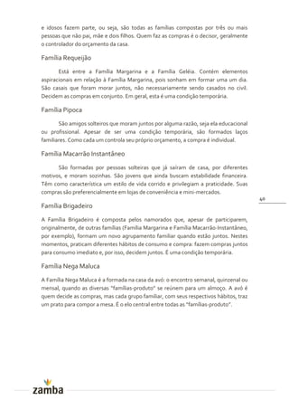 e idosos fazem parte, ou seja, são todas as famílias compostas por três ou mais
pessoas que não pai, mãe e dois filhos. Quem faz as compras é o decisor, geralmente
o controlador do orçamento da casa.

Família Requeijão
       Está entre a Família Margarina e a Família Geléia. Contém elementos
aspiracionais em relação à Família Margarina, pois sonham em formar uma um dia.
São casais que foram morar juntos, não necessariamente sendo casados no civil.
Decidem as compras em conjunto. Em geral, esta é uma condição temporária.

Família Pipoca
       São amigos solteiros que moram juntos por alguma razão, seja ela educacional
ou profissional. Apesar de ser uma condição temporária, são formados laços
familiares. Como cada um controla seu próprio orçamento, a compra é individual.

Família Macarrão Instantâneo
      São formadas por pessoas solteiras que já saíram de casa, por diferentes
motivos, e moram sozinhas. São jovens que ainda buscam estabilidade financeira.
Têm como característica um estilo de vida corrido e privilegiam a praticidade. Suas
compras são preferencialmente em lojas de conveniência e mini-mercados.
                                                                                       40
Família Brigadeiro
A Família Brigadeiro é composta pelos namorados que, apesar de participarem,
originalmente, de outras famílias (Família Margarina e Família Macarrão-Instantâneo,
por exemplo), formam um novo agrupamento familiar quando estão juntos. Nestes
momentos, praticam diferentes hábitos de consumo e compra: fazem compras juntos
para consumo imediato e, por isso, decidem juntos. É uma condição temporária.

Família Nega Maluca
A Família Nega Maluca é a formada na casa da avó: o encontro semanal, quinzenal ou
mensal, quando as diversas “famílias-produto” se reúnem para um almoço. A avó é
quem decide as compras, mas cada grupo familiar, com seus respectivos hábitos, traz
um prato para compor a mesa. É o elo central entre todas as “famílias-produto”.
 