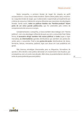 Nosso universo


        Nesta campanha, a primeira divisão de target diz respeito ao perfil
socioeconômico: a nova classe média brasileira. Dentro deste público alvo, encontra-
se a segunda divisão de target, que é selecionado e segmentado principalmente por
critérios de consumo e hábitos de compras diferentes que necessitam de abordagens
focadas. Sendo assim, todos os públicos listados nas “famílias-produto” fazem
parte de um único grande público-alvo, que foi subdividido pelo critério de
comportamento de consumo e compra.

        Complementando a campanha, a marca também deve dialogar com “Outros
públicos”, com uma abordagem diferente da qual usa com o consumidor final. Desta
forma, é necessário atingir também três outros públicos: o trade (super e hiper
mercados), os intermediários (grandes distribuidoras que atendem aos pontos-de-
venda para o consumidor final) e os pontos-de-venda (distribuidoras de doces,
farmácias, bancas, mercearias, padarias, lojas com doces em suas prateleiras em
geral).

        Não teremos estratégias direcionadas para os blogueiros, formadores de
opinião e afins devido a este público demandar um investimento mais focado e, por
consequência, com um custo mais elevado. Além disso, os produtos Barion não têm o
estilo de pauta preferido para este público.                                           41
 