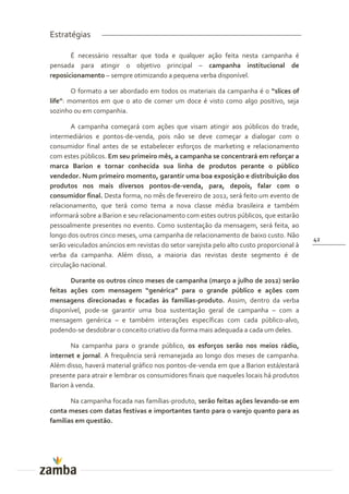 Estratégias

       É necessário ressaltar que toda e qualquer ação feita nesta campanha é
pensada para atingir o objetivo principal – campanha institucional de
reposicionamento – sempre otimizando a pequena verba disponível.

        O formato a ser abordado em todos os materiais da campanha é o “slices of
life”: momentos em que o ato de comer um doce é visto como algo positivo, seja
sozinho ou em companhia.

        A campanha começará com ações que visam atingir aos públicos do trade,
intermediários e pontos-de-venda, pois não se deve começar a dialogar com o
consumidor final antes de se estabelecer esforços de marketing e relacionamento
com estes públicos. Em seu primeiro mês, a campanha se concentrará em reforçar a
marca Barion e tornar conhecida sua linha de produtos perante o público
vendedor. Num primeiro momento, garantir uma boa exposição e distribuição dos
produtos nos mais diversos pontos-de-venda, para, depois, falar com o
consumidor final. Desta forma, no mês de fevereiro de 2012, será feito um evento de
relacionamento, que terá como tema a nova classe média brasileira e também
informará sobre a Barion e seu relacionamento com estes outros públicos, que estarão
pessoalmente presentes no evento. Como sustentação da mensagem, será feita, ao
longo dos outros cinco meses, uma campanha de relacionamento de baixo custo. Não
                                                                                          42
serão veiculados anúncios em revistas do setor varejista pelo alto custo proporcional à
verba da campanha. Além disso, a maioria das revistas deste segmento é de
circulação nacional.

       Durante os outros cinco meses de campanha (março a julho de 2012) serão
feitas ações com mensagem “genérica” para o grande público e ações com
mensagens direcionadas e focadas às famílias-produto. Assim, dentro da verba
disponível, pode-se garantir uma boa sustentação geral de campanha – com a
mensagem genérica – e também interações específicas com cada público-alvo,
podendo-se desdobrar o conceito criativo da forma mais adequada a cada um deles.

       Na campanha para o grande público, os esforços serão nos meios rádio,
internet e jornal. A frequência será remanejada ao longo dos meses de campanha.
Além disso, haverá material gráfico nos pontos-de-venda em que a Barion está/estará
presente para atrair e lembrar os consumidores finais que naqueles locais há produtos
Barion à venda.

       Na campanha focada nas famílias-produto, serão feitas ações levando-se em
conta meses com datas festivas e importantes tanto para o varejo quanto para as
famílias em questão.
 