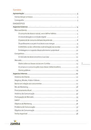 Sumário
Apresentação .................................................................................................. 3
  Vamos dançar a música............................................................................................. 3
  Coreografia ............................................................................................................... 3
DIAGNÓSTICO
Aspectos Externos ........................................................................................... 4
  Macroambiente......................................................................................................... 4
         O consumo de doces é social, une e define hábitos ........................................... 4
         A industrialização e a inclusão digital ............................................................... 7
         O potencial de consumo da base da pirâmide ................................................... 8
         Os professores e os pais X os doces e as crianças ............................................. 9
         A ANVISA e as leis referentes à alimentação nas escolas ............................... 10
         Embalagens e o suposto desenvolvimento sustentável ...................................11
  Competitivo ............................................................................................................ 12
         O mercado de doces encontra a sua casa ....................................................... 12
  Mercado ...................................................................................................................13
         Dados sobre as classes sociais em Curitiba ......................................................13                      1

         A compra e o consumo pela nova classe média brasileira ................................ 17
         Outros públicos ............................................................................................... 19
Aspectos Internos ........................................................................................... 21
  Histórico do Cliente................................................................................................. 21
  Negócio, Missão, Visão e Valores ............................................................................ 21
  Barion em relação aos concorrentes ....................................................................... 22
  Mix de Marketing .................................................................................................... 28
  Posicionamento Atual ............................................................................................. 30
  Histórico de Comunicação ...................................................................................... 30
  Participação de Mercado..........................................................................................33
  SWOT ..................................................................................................................... 34
  Objetivo de Marketing ............................................................................................ 36
  Problema de Comunicação ...................................................................................... 37
  Objetivo de Comunicação ........................................................................................ 37
  Verba disponível ..................................................................................................... 38
 