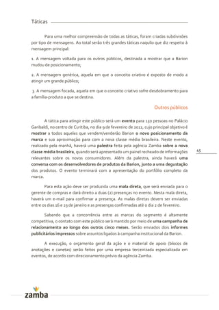 Táticas

       Para uma melhor compreensão de todas as táticas, foram criadas subdivisões
por tipo de mensagens. Ao total serão três grandes táticas naquilo que diz respeito à
mensagem principal:

1. A mensagem voltada para os outros públicos, destinada a mostrar que a Barion
mudou de posicionamento;

2. A mensagem genérica, aquela em que o conceito criativo é exposto de modo a
atingir um grande público;

3. A mensagem focada, aquela em que o conceito criativo sofre desdobramento para
a família-produto a que se destina.

                                                                      Outros públicos

       A tática para atingir este público será um evento para 150 pessoas no Palácio
Garibaldi, no centro de Curitiba, no dia 9 de fevereiro de 2012, cujo principal objetivo é
mostrar a todos aqueles que vendem/venderão Barion o novo posicionamento da
marca e sua aproximação para com a nova classe média brasileira. Neste evento,
realizado pela manhã, haverá uma palestra feita pela agência Zamba sobre a nova
classe média brasileira, quando será apresentado um painel recheado de informações           45
relevantes sobre os novos consumidores. Além da palestra, ainda haverá uma
conversa com os desenvolvedores de produtos da Barion, junto a uma degustação
dos produtos. O evento terminará com a apresentação do portfólio completo da
marca.

       Para esta ação deve ser produzida uma mala direta, que será enviada para o
gerente de compras e dará direito a duas (2) presenças no evento. Nesta mala direta,
haverá um e-mail para confirmar a presença. As malas diretas devem ser enviadas
entre os dias 16 e 23 de janeiro e as presenças confirmadas até o dia 2 de fevereiro.

       Sabendo que a concorrência entre as marcas do segmento é altamente
competitiva, o contato com este público será mantido por meio de uma campanha de
relacionamento ao longo dos outros cinco meses. Serão enviados dois informes
publicitários impressos sobre assuntos ligados à campanha institucional da Barion.

      A execução, o orçamento geral da ação e o material de apoio (blocos de
anotações e canetas) serão feitos por uma empresa terceirizada especializada em
eventos, de acordo com direcionamento prévio da agência Zamba.
 