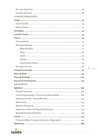 Recursos disponíveis ............................................................................................... 38
  Questões do cliente ................................................................................................ 38
PLANO DE COMUNICAÇÃO
Target ...........................................................................................................39
  Nossas famílias ....................................................................................................... 39
  Nosso universo ........................................................................................................ 41
Estratégias .....................................................................................................42
Conceito Criativo ........................................................................................... 44
Táticas ...........................................................................................................45
  Outros públicos ....................................................................................................... 45
  Mensagem genérica ................................................................................................ 53
         Material Gráfico .............................................................................................. 53
         Rádio ............................................................................................................... 56
         Jornal .............................................................................................................. 60
         Internet ........................................................................................................... 65
         Peça Conceito Páscoa ......................................................................................75
  Mensagens focadas................................................................................................. 76             2
Cronograma de ações .....................................................................................92
Plano de Mídia ...............................................................................................93
Plano de Produção ........................................................................................ 102
Resumo de Investimentos ............................................................................. 105
SUPLEMENTOS
Apêndices .................................................................................................... 106
  Proposta Comercial .............................................................................................. 106
  Carta de Apresentação e Termo de Confidencialidade ......................................... 108
  Relatórios de Visita – Atas de Reuniões .................................................................110
  Brief criativo........................................................................................................... 113
  Relatório de Pesquisa ............................................................................................ 120
  Análise dos Gráficos da Pesquisa Quantitativa ...................................................... 127
  Resultado Pesquisa Qualitativa ..............................................................................138
Anexos ........................................................................................................ 143
  Produção e Mídia: Propostas Comerciais e Negociações .......................................143
Referências ...................................................................................................188
 