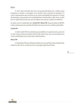Rádio
       O meio rádio será feito pois tem uma grande afinidade com o público, gera
frequência e mantém a mensagem no ar durante todo o período da campanha. O
custo é relativamente baixo ao levar-se em conta a quantidade de impactos e o tempo
de exposição, o que garante uma rentabilidade de custo/benefício. Além disso, o rádio
tem um apelo local e conta com comunicadores com os quais o público se identifica.

As rádios a serem trabalhadas são: Caiobá FM e Massa FM. Segundo dados do IBOPE,
ambos veículos possuem grande afinidade (maior que 100) com o público pretendido.

Caiobá FM

       A rádio Caiobá FM será utilizada para possibilitar um grande alcance, pois tem
um dos maiores índices de audiência de Curitiba. Além disso, seus comunicadores tem
muita credibilidade junto à nova classe média brasileira.

Massa FM

      A rádio Massa FM será utilizada também por seus grandes índices absolutos de
audiência, além de ser a rádio que tem uma programação diversificada.



                                                                                        56
 