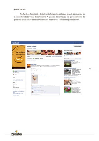 Redes sociais

       No Twitter, Facebook e Orkut serão feitas alterações de layout, adequando-os
à nova identidade visual da campanha. A geração de conteúdo e o gerenciamento de
possíveis crises serão de responsabilidade da empresa contratada para este fim.




                                                                                      72
 