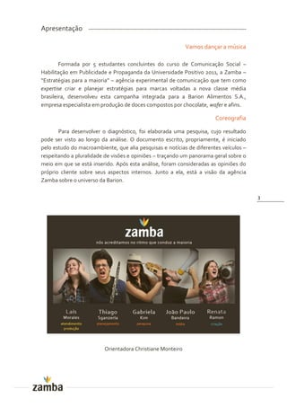 Apresentação

                                                            Vamos dançar a música

        Formada por 5 estudantes concluintes do curso de Comunicação Social –
Habilitação em Publicidade e Propaganda da Universidade Positivo 2011, a Zamba –
“Estratégias para a maioria” – agência experimental de comunicação que tem como
expertise criar e planejar estratégias para marcas voltadas a nova classe média
brasileira, desenvolveu esta campanha integrada para a Barion Alimentos S.A.,
empresa especialista em produção de doces compostos por chocolate, wafer e afins.

                                                                       Coreografia

       Para desenvolver o diagnóstico, foi elaborada uma pesquisa, cujo resultado
pode ser visto ao longo da análise. O documento escrito, propriamente, é iniciado
pelo estudo do macroambiente, que alia pesquisas e notícias de diferentes veículos –
respeitando a pluralidade de visões e opiniões – traçando um panorama geral sobre o
meio em que se está inserido. Após esta análise, foram consideradas as opiniões do
próprio cliente sobre seus aspectos internos. Junto a ela, está a visão da agência
Zamba sobre o universo da Barion.

                                                                                       3




                          Orientadora Christiane Monteiro
 