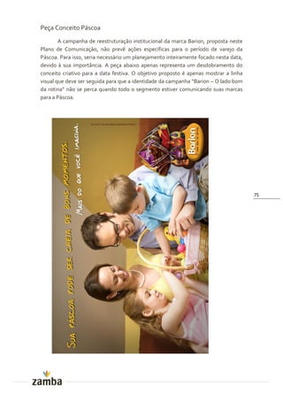Peça Conceito Páscoa
        A campanha de reestruturação institucional da marca Barion, proposta neste
Plano de Comunicação, não prevê ações específicas para o período de varejo da
Páscoa. Para isso, seria necessário um planejamento inteiramente focado nesta data,
devido à sua importância. A peça abaixo apenas representa um desdobramento do
conceito criativo para a data festiva. O objetivo proposto é apenas mostrar a linha
visual que deve ser seguida para que a identidade da campanha “Barion – O lado bom
da rotina” n~o se perca quando todo o segmento estiver comunicando suas marcas
para a Páscoa.




                                                                                      75
 