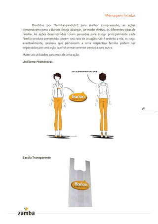 Mensagens focadas

       Divididas por “famílias-produto” para melhor compreensão, as ações
demonstram como a Barion deseja alcançar, de modo efetivo, os diferentes tipos de
família. As ações desenvolvidas foram pensadas para atingir principalmente cada
família-produto pretendida, porém seu raio de atuação não é restrito a ela, ou seja:
eventualmente, pessoas que pertencem a uma respectiva família podem ser
impactadas por uma ação que foi primariamente pensada para outra.

Materiais utilizados para mais de uma ação:

Uniforme Promotoras




                                                                                       76




Sacola Transparente
 