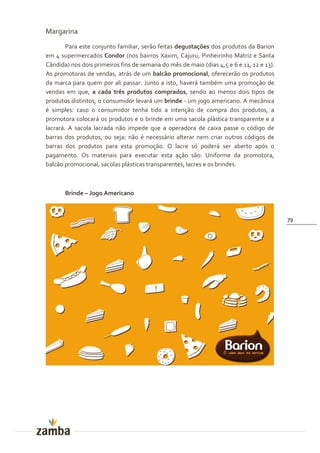 Margarina
        Para este conjunto familiar, serão feitas degustações dos produtos da Barion
em 4 supermercados Condor (nos bairros Xaxim, Cajuru, Pinheirinho Matriz e Santa
Cândida) nos dois primeiros fins de semana do mês de maio (dias 4,5 e 6 e 11, 12 e 13).
As promotoras de vendas, atrás de um balcão promocional, oferecerão os produtos
da marca para quem por ali passar. Junto a isto, haverá também uma promoção de
vendas em que, a cada três produtos comprados, sendo ao menos dois tipos de
produtos distintos, o consumidor levará um brinde - um jogo americano. A mecânica
é simples: caso o consumidor tenha tido a intenção de compra dos produtos, a
promotora colocará os produtos e o brinde em uma sacola plástica transparente e a
lacrará. A sacola lacrada não impede que a operadora de caixa passe o código de
barras dos produtos, ou seja: não é necessário alterar nem criar outros códigos de
barras dos produtos para esta promoção. O lacre só poderá ser aberto após o
pagamento. Os materiais para executar esta ação são: Uniforme da promotora,
balcão promocional, sacolas plásticas transparentes, lacres e os brindes.



       Brinde – Jogo Americano



                                                                                          79
 