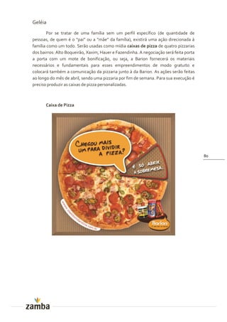 Geléia
        Por se tratar de uma família sem um perfil específico (de quantidade de
pessoas, de quem é o “pai” ou a “m~e” da família), existir| uma aç~o direcionada {
família como um todo. Serão usadas como mídia caixas de pizza de quatro pizzarias
dos bairros: Alto Boqueirão, Xaxim, Hauer e Fazendinha. A negociação será feita porta
a porta com um mote de bonificação, ou seja, a Barion fornecerá os materiais
necessários e fundamentais para esses empreendimentos de modo gratuito e
colocará também a comunicação da pizzaria junto à da Barion. As ações serão feitas
ao longo do mês de abril, sendo uma pizzaria por fim de semana. Para sua execução é
preciso produzir as caixas de pizza personalizadas.



       Caixa de Pizza




                                                                                        80
 