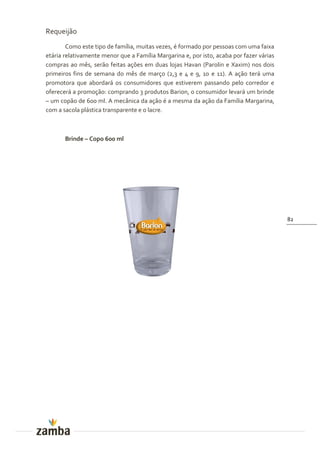 Requeijão
        Como este tipo de família, muitas vezes, é formado por pessoas com uma faixa
etária relativamente menor que a Família Margarina e, por isto, acaba por fazer várias
compras ao mês, serão feitas ações em duas lojas Havan (Parolin e Xaxim) nos dois
primeiros fins de semana do mês de março (2,3 e 4 e 9, 10 e 11). A ação terá uma
promotora que abordará os consumidores que estiverem passando pelo corredor e
oferecerá a promoção: comprando 3 produtos Barion, o consumidor levará um brinde
– um copão de 600 ml. A mecânica da ação é a mesma da ação da Família Margarina,
com a sacola plástica transparente e o lacre.



       Brinde – Copo 600 ml




                                                                                         82
 