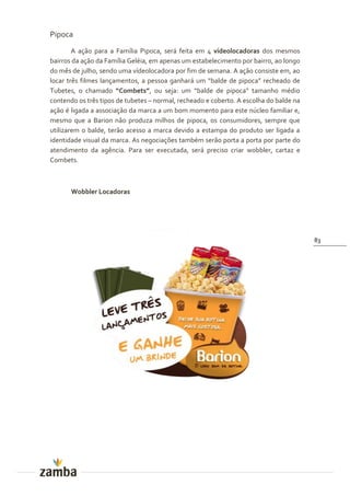 Pipoca
        A ação para a Família Pipoca, será feita em 4 vídeolocadoras dos mesmos
bairros da ação da Família Geléia, em apenas um estabelecimento por bairro, ao longo
do mês de julho, sendo uma vídeolocadora por fim de semana. A ação consiste em, ao
locar três filmes lançamentos, a pessoa ganhará um “balde de pipoca” recheado de
Tubetes, o chamado “Combets”, ou seja: um “balde de pipoca” tamanho médio
contendo os três tipos de tubetes – normal, recheado e coberto. A escolha do balde na
ação é ligada a associação da marca a um bom momento para este núcleo familiar e,
mesmo que a Barion não produza milhos de pipoca, os consumidores, sempre que
utilizarem o balde, terão acesso a marca devido a estampa do produto ser ligada a
identidade visual da marca. As negociações também serão porta a porta por parte do
atendimento da agência. Para ser executada, será preciso criar wobbler, cartaz e
Combets.



       Wobbler Locadoras




                                                                                        83
 