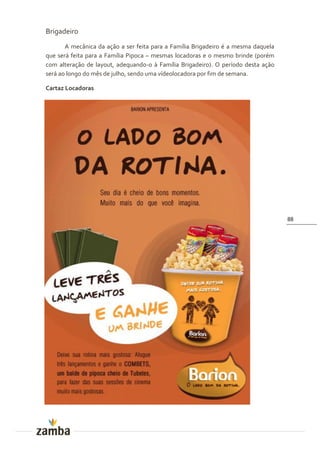 Brigadeiro
       A mecânica da ação a ser feita para a Família Brigadeiro é a mesma daquela
que será feita para a Família Pipoca – mesmas locadoras e o mesmo brinde (porém
com alteração de layout, adequando-o à Família Brigadeiro). O período desta ação
será ao longo do mês de julho, sendo uma vídeolocadora por fim de semana.

Cartaz Locadoras




                                                                                    88
 