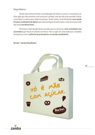 Nega Maluca
        Sendo este núcleo familiar a centralização de todos os outros, é necessário ser
feito algo que não somente a avó possa ter contato, mas que ela sinta vontade utilizar
e que fique a mostra para todas as pessoas. Deste modo, será distribuída uma sacola
de pano reutilizável da Barion que será entregue durante todo o mês de março (mês
das avós) nas feiras livres.

       Para fazer a distribuição dessas sacolas para as senhoras, será contratada uma
promotora que ficará circulando nas feiras. Para a ação ser executada por completo
será preciso criar o uniforme da promotora e as sacolas reutilizáveis.



Brinde – Sacola Reutilizável




                                                                                          90
 