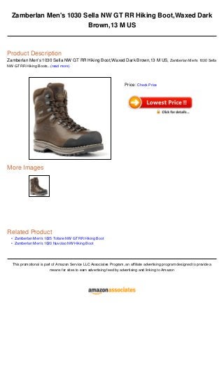 •
•
Zamberlan Men's 1030 Sella NW GT RR Hiking Boot,Waxed Dark
Brown,13 M US
Product Description
Zamberlan Men's 1030 Sella NW GT RR Hiking Boot,Waxed Dark Brown,13 M US, Zamberlan Men's 1030 Sella
NW GT RR Hiking Boots...(read more)
More Images
Related Product
Zamberlan Men's 1025 Tofane NW GT RR Hiking Boot
Zamberlan Men's 1020 Nuvolao NW Hiking Boot
This promotional is part of Amazon Service LLC Associates Program, an affiliate advertising program designed to provide a
means for sites to earn advertising feed by advertising and linking to Amazon
Price: Check Price
 