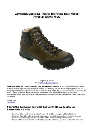 Zamberlan Men’s 308 Trekker RR Hiking Boot,Waxed
Forest/Black,9.5 M US
listprice : $ 240.00
Price : Click to check low price !!!
Zamberlan Men’s 308 Trekker RR Hiking Boot,Waxed Forest/Black,9.5 M US – There’s no room for flimsy
materials or far-flung outsourcing factories in Zamberlan’s mentality. No, this Italian company prides itself on
designing and hand-crafting each boot it makes in its own shop right in Italy. So you can depend on boots like the
Men’s Trekker RR Boot to stand up to season after season of hiking and trekking. Old-school leather
workmanship meets new technology like Vibram outsoles to create a boot that offers the best of the classic and
the modern.
Product Fea
See Details
FEATURED Zamberlan Men’s 308 Trekker RR Hiking Boot,Waxed
Forest/Black,9.5 M US
Leather and Cambrelle (wicking material) lined with a rubber toe cap for additional protection
Zamberlan hydrobloc full-grain waxed leather uppers are highly water resistant providing adequate
moisture protection in dry climates without the added heat of a waterproof membrane
Vibram rubber outsoles provide excellent traction and durability in a variety of backcountry conditions
 