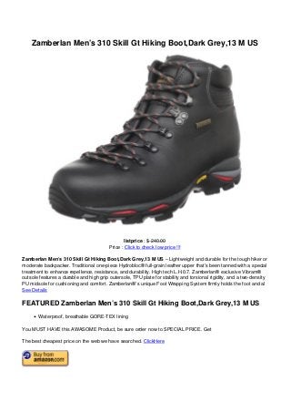 Zamberlan Men’s 310 Skill Gt Hiking Boot,Dark Grey,13 M US




                                                                                    listprice : $ 240.00
                                                                            Price : Click to check low price !!!

                                   Zamberlan Men’s 310 Skill Gt Hiking Boot,Dark Grey,13 M US – Lightweight and durable for the tough hiker or
                                   moderate backpacker. Traditional one-piece Hydrobloc® full-grain leather upper that’s been tanned with a special
                                   treatment to enhance repellence, resistance, and durability. High tech L.H.0.7. Zamberlan® exclusive Vibram®
                                   outsole features a durable and high grip outersole, TPU plate for stability and torsional rigidity, and a two-density
                                   PU midsole for cushioning and comfort. Zamberlan®’s unique Foot Wrapping System firmly holds the foot and al
                                   See Details

                                   FEATURED Zamberlan Men’s 310 Skill Gt Hiking Boot,Dark Grey,13 M US
                                          Waterproof, breathable GORE-TEX lining

                                   You MUST HAVE this AWASOME Product, be sure order now to SPECIAL PRICE. Get

                                   The best cheapest price on the web we have searched. ClickHere




Powered by TCPDF (www.tcpdf.org)
 