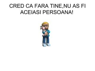 CRED CA FARA TINE,NU AS FI ACEIASI PERSOANA!  