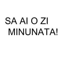 SA AI O ZI MINUNATA! 