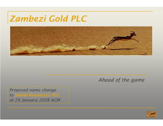 Zambezi Gold PLC
Ahead of the game
Proposed name change
to Swala Resources PLC
at 29 January 2008 AGM
 