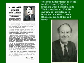 T he intr oductor y l etter he wr ote
for the School of Car eer s
br ochur e when he fi r st went to
T he F eder ation i n 1956. H e
over saw or i nter acted wi th
br anches in M al awi , G hana,
R hodesi a, South A fr i ca and
K enya.
 