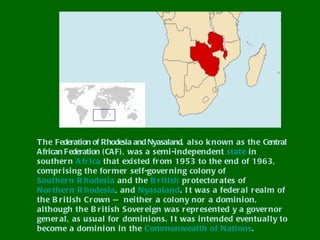 T he Federation of Rhodesia and Nyasaland, al so k nown as the Central
African Federation ( CAF) , was a semi -independent state i n
souther n A fr i ca that exi sted fr om 1953 to the end of 1963,
compr isi ng the for mer sel f-gover ni ng col ony of
Souther n R hodesi a and the B r i ti sh pr otector ates of
Nor ther n R hodesia, and Nyasaland. I t was a feder al r eal m of
the B r i ti sh Cr own — nei ther a col ony nor a domi ni on,
although the B r i ti sh Sover ei gn was r epr esented y a gover nor
gener al, as usual for domini ons. I t was i ntended eventuall y to
become a domi ni on in the Commonwealth of Nati ons.
 