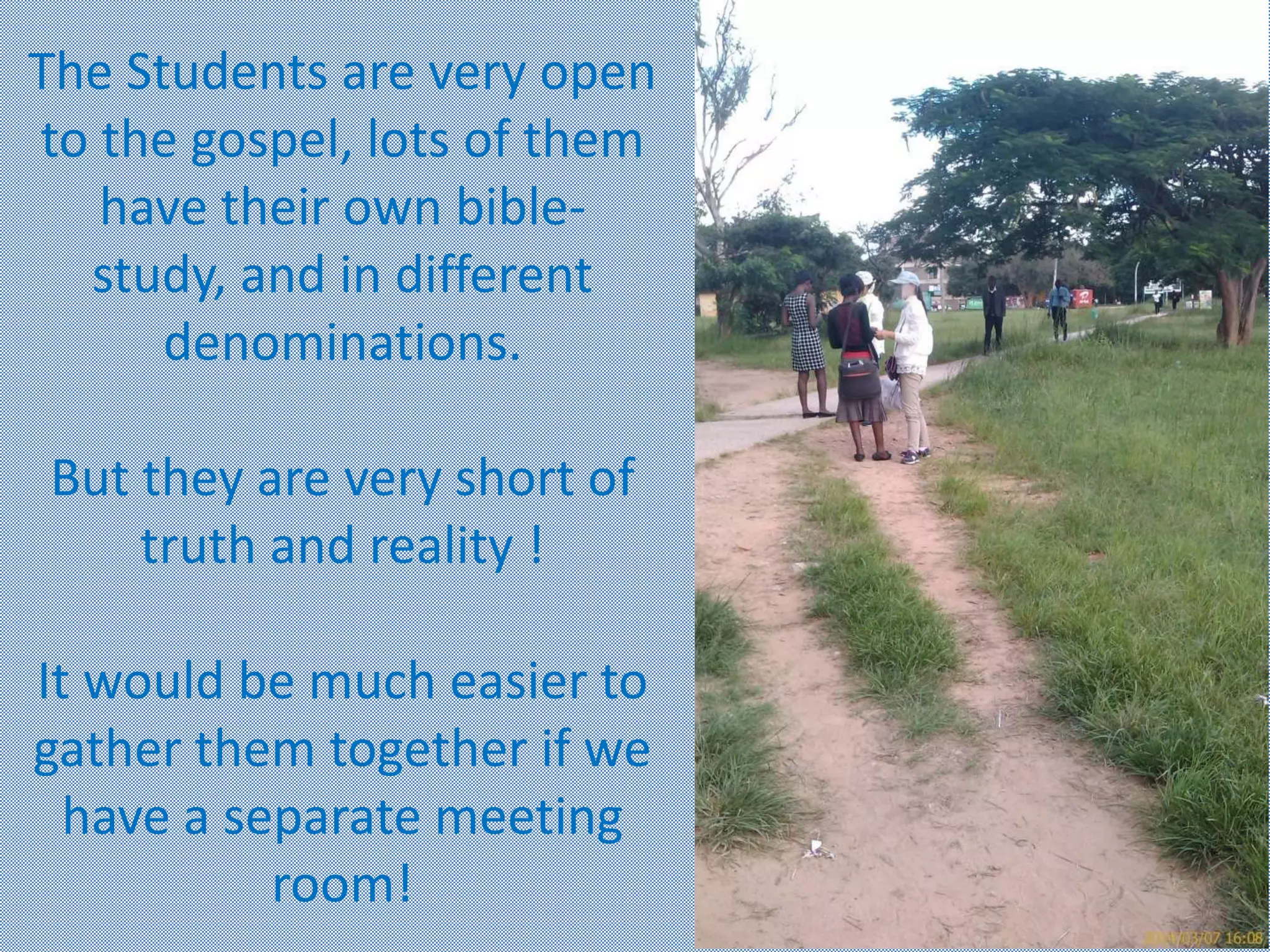 The Students are very open
to the gospel, lots of them
have their own bible-
study, and in different
denominations.
But they are very short of
truth and reality !
It would be much easier to
gather them together if we
have a separate meeting
room!
 