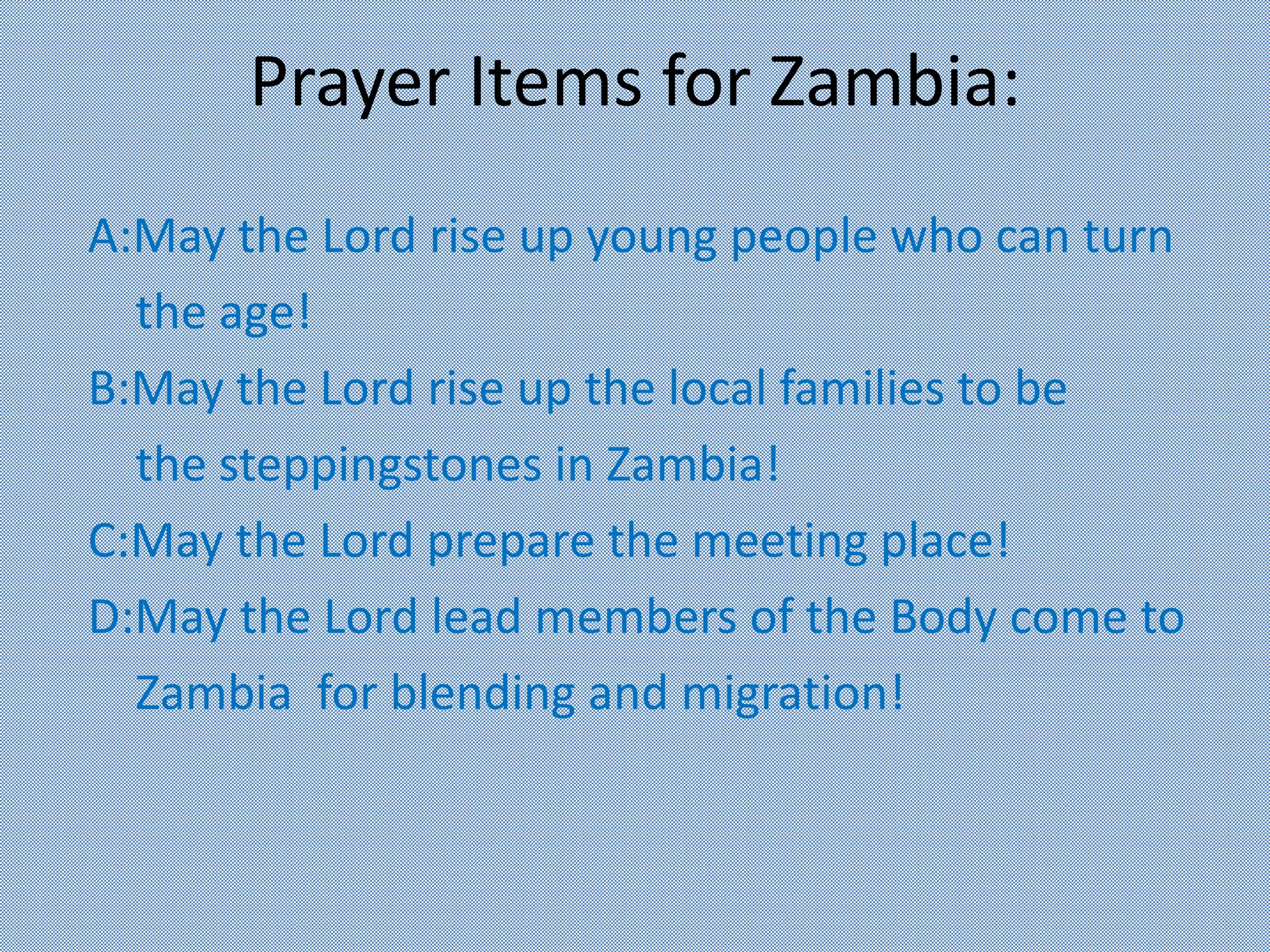 Prayer Items for Zambia:
A:May the Lord rise up young people who can turn
the age!
B:May the Lord rise up the local families to be
the steppingstones in Zambia!
C:May the Lord prepare the meeting place!
D:May the Lord lead members of the Body come to
Zambia for blending and migration!
 